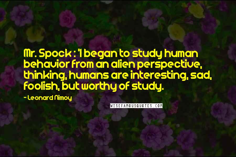 Leonard Nimoy Quotes: Mr. Spock : 'I began to study human behavior from an alien perspective, thinking, humans are interesting, sad, foolish, but worthy of study.