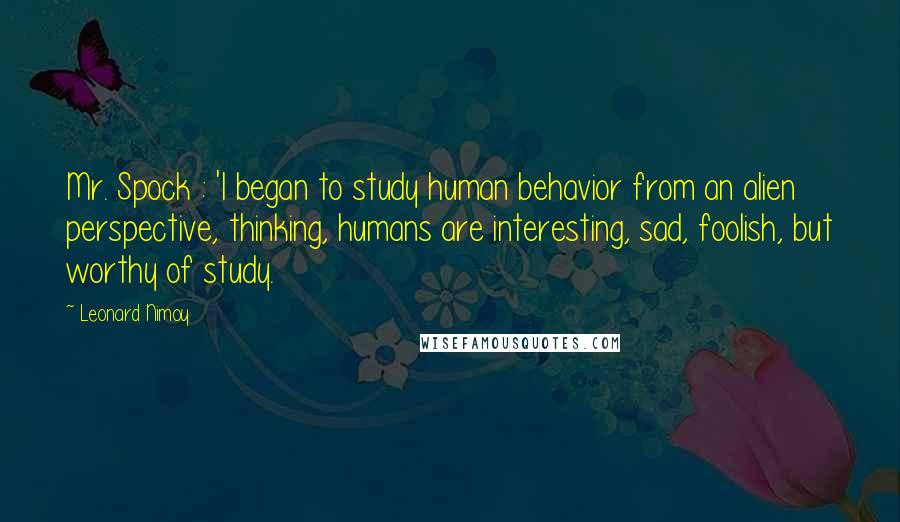 Leonard Nimoy Quotes: Mr. Spock : 'I began to study human behavior from an alien perspective, thinking, humans are interesting, sad, foolish, but worthy of study.