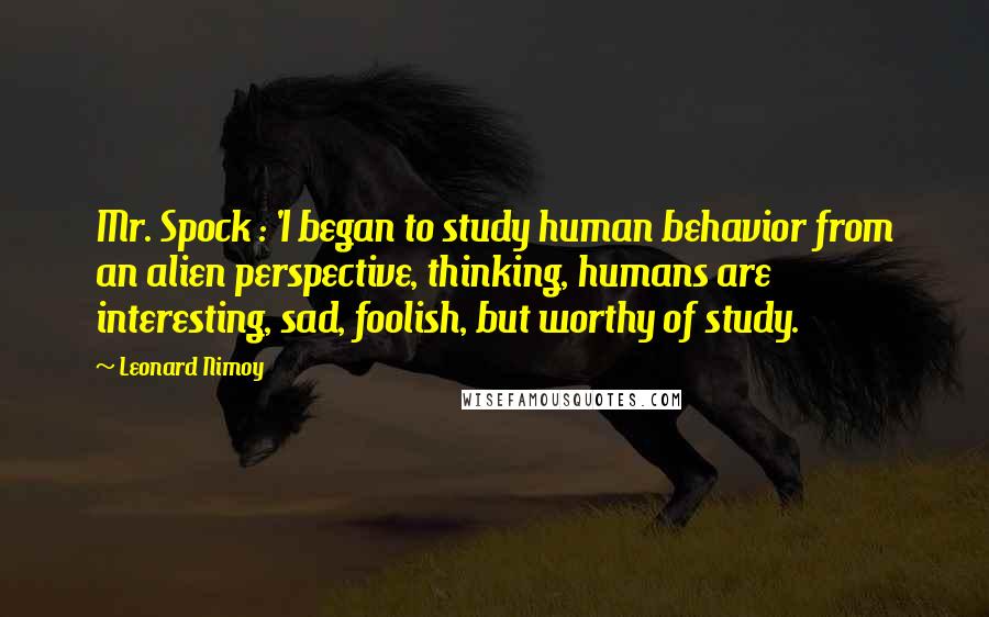 Leonard Nimoy Quotes: Mr. Spock : 'I began to study human behavior from an alien perspective, thinking, humans are interesting, sad, foolish, but worthy of study.