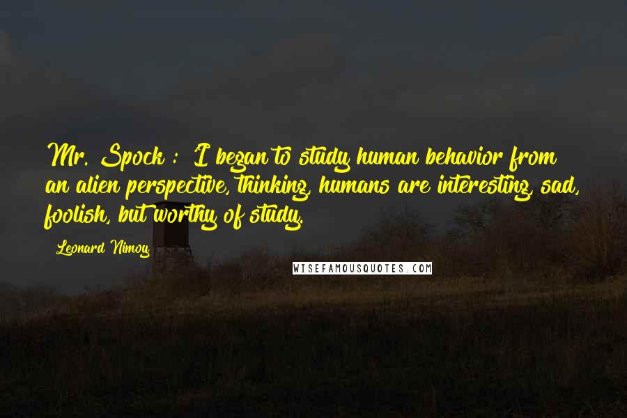 Leonard Nimoy Quotes: Mr. Spock : 'I began to study human behavior from an alien perspective, thinking, humans are interesting, sad, foolish, but worthy of study.