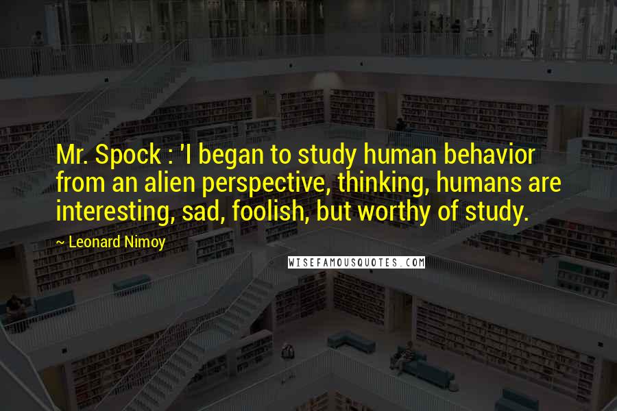 Leonard Nimoy Quotes: Mr. Spock : 'I began to study human behavior from an alien perspective, thinking, humans are interesting, sad, foolish, but worthy of study.