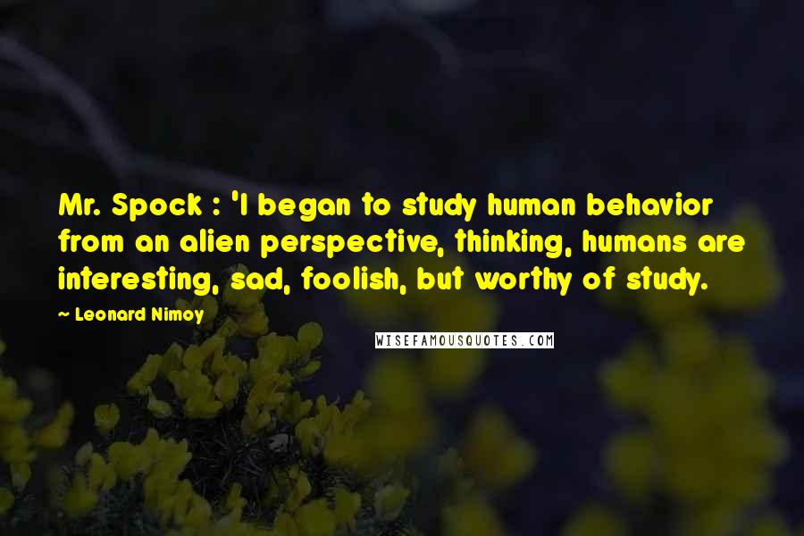 Leonard Nimoy Quotes: Mr. Spock : 'I began to study human behavior from an alien perspective, thinking, humans are interesting, sad, foolish, but worthy of study.