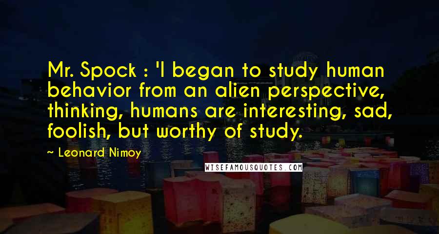 Leonard Nimoy Quotes: Mr. Spock : 'I began to study human behavior from an alien perspective, thinking, humans are interesting, sad, foolish, but worthy of study.