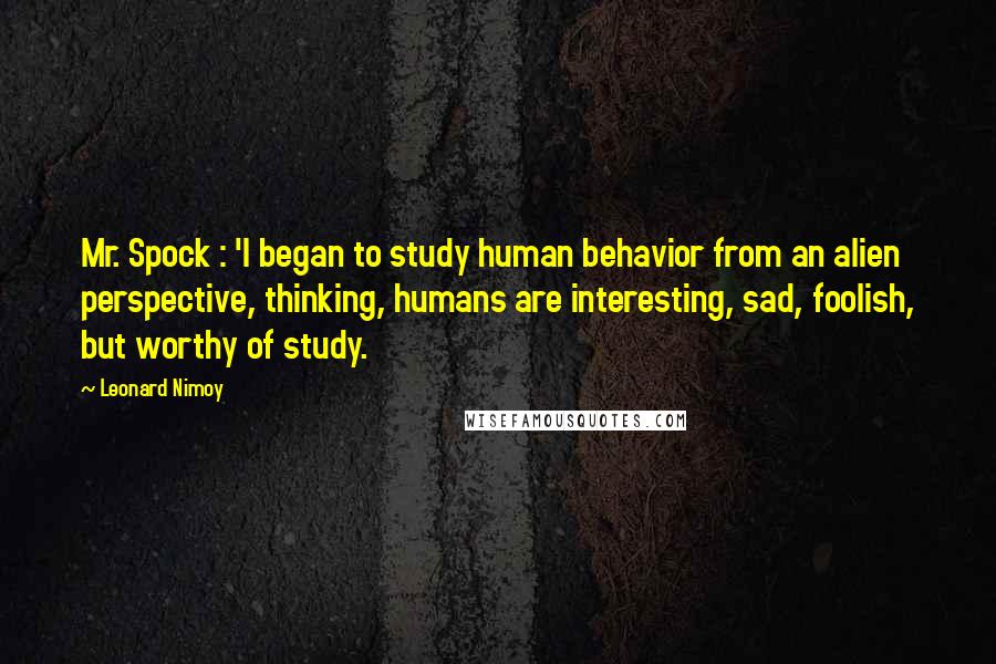 Leonard Nimoy Quotes: Mr. Spock : 'I began to study human behavior from an alien perspective, thinking, humans are interesting, sad, foolish, but worthy of study.