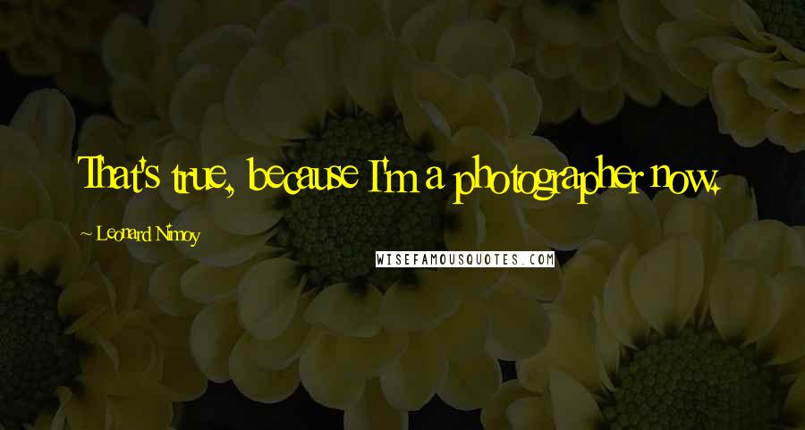 Leonard Nimoy Quotes: That's true, because I'm a photographer now.