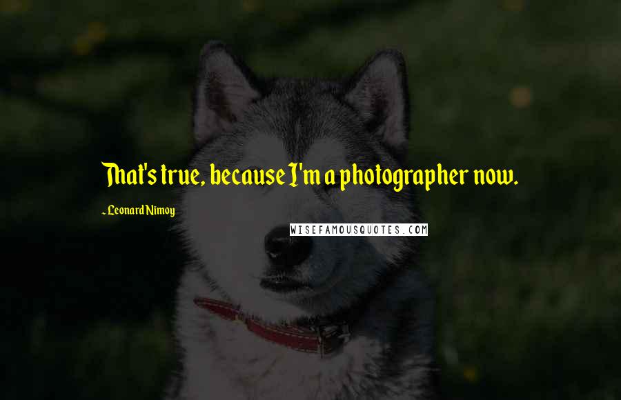 Leonard Nimoy Quotes: That's true, because I'm a photographer now.