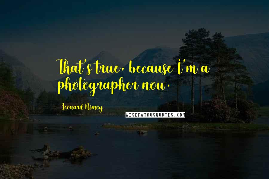 Leonard Nimoy Quotes: That's true, because I'm a photographer now.