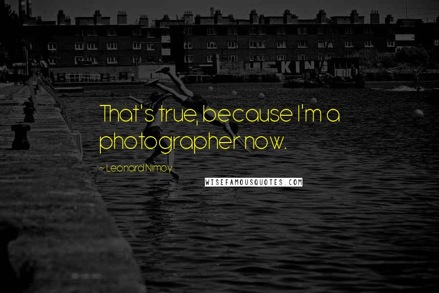 Leonard Nimoy Quotes: That's true, because I'm a photographer now.