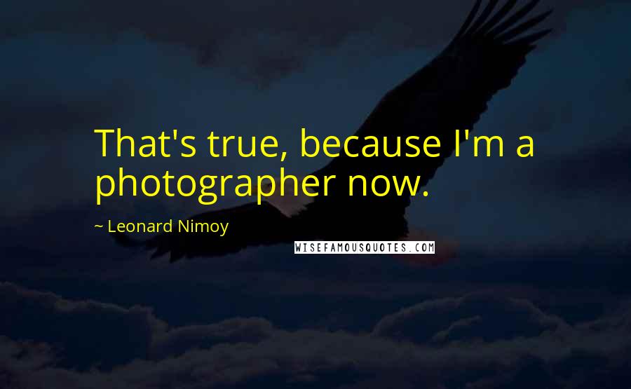 Leonard Nimoy Quotes: That's true, because I'm a photographer now.