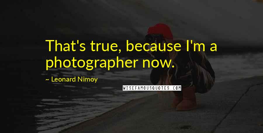 Leonard Nimoy Quotes: That's true, because I'm a photographer now.