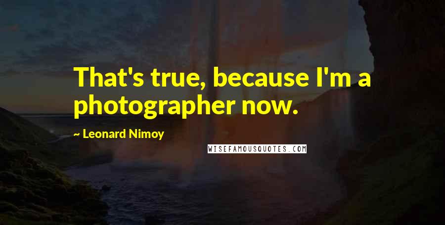 Leonard Nimoy Quotes: That's true, because I'm a photographer now.