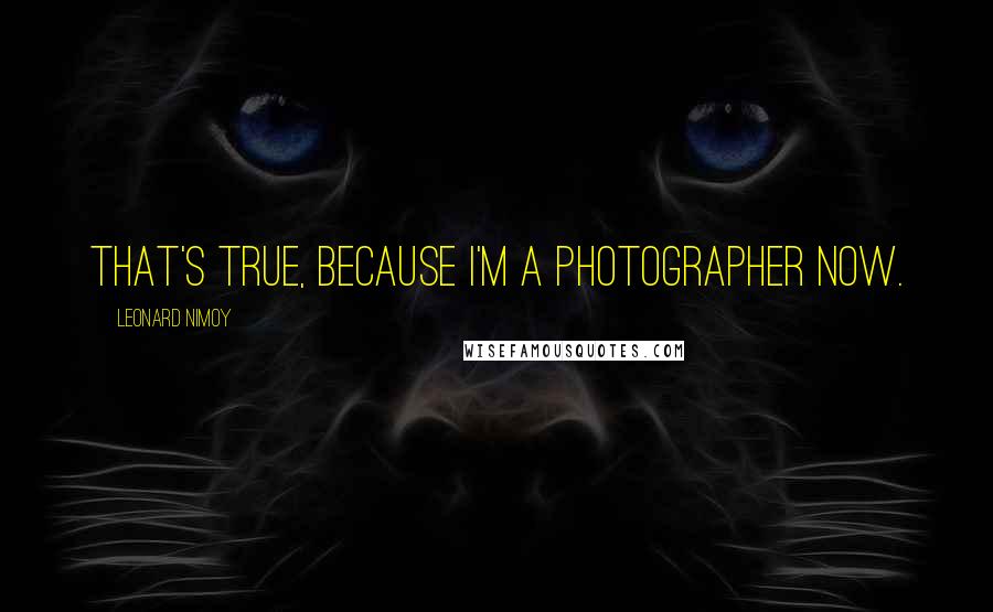 Leonard Nimoy Quotes: That's true, because I'm a photographer now.