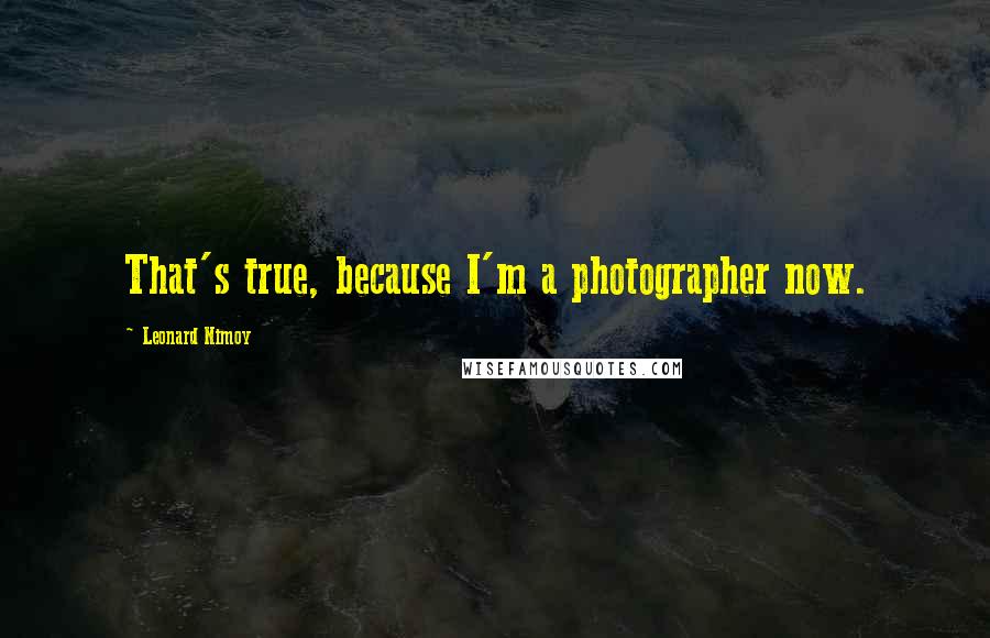 Leonard Nimoy Quotes: That's true, because I'm a photographer now.