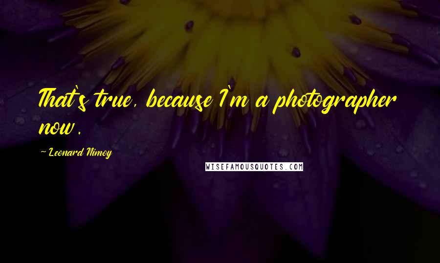 Leonard Nimoy Quotes: That's true, because I'm a photographer now.