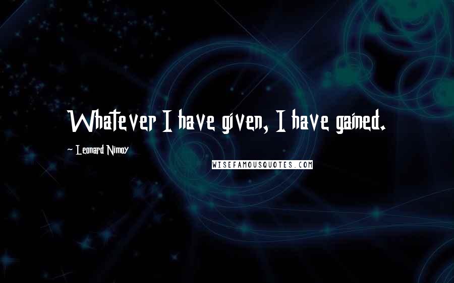 Leonard Nimoy Quotes: Whatever I have given, I have gained.