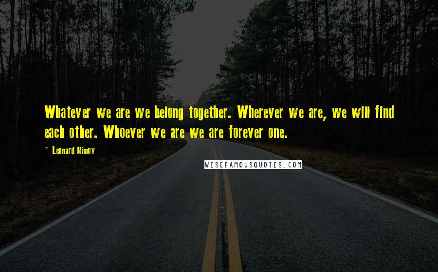 Leonard Nimoy Quotes: Whatever we are we belong together. Wherever we are, we will find each other. Whoever we are we are forever one.