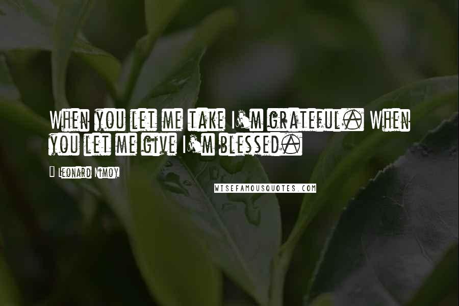 Leonard Nimoy Quotes: When you let me take I'm grateful. When you let me give I'm blessed.