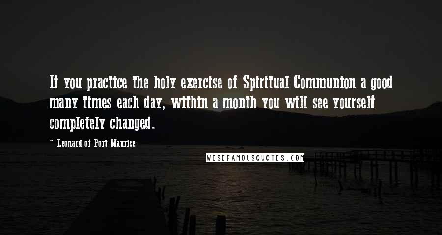 Leonard Of Port Maurice Quotes: If you practice the holy exercise of Spiritual Communion a good many times each day, within a month you will see yourself completely changed.