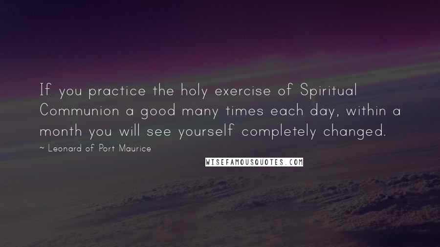 Leonard Of Port Maurice Quotes: If you practice the holy exercise of Spiritual Communion a good many times each day, within a month you will see yourself completely changed.