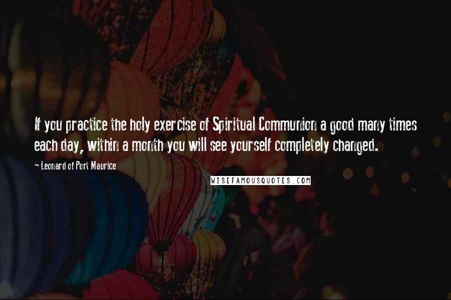 Leonard Of Port Maurice Quotes: If you practice the holy exercise of Spiritual Communion a good many times each day, within a month you will see yourself completely changed.