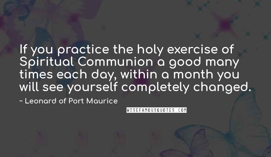 Leonard Of Port Maurice Quotes: If you practice the holy exercise of Spiritual Communion a good many times each day, within a month you will see yourself completely changed.