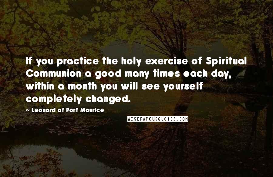 Leonard Of Port Maurice Quotes: If you practice the holy exercise of Spiritual Communion a good many times each day, within a month you will see yourself completely changed.