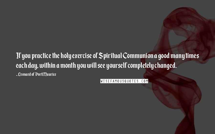 Leonard Of Port Maurice Quotes: If you practice the holy exercise of Spiritual Communion a good many times each day, within a month you will see yourself completely changed.