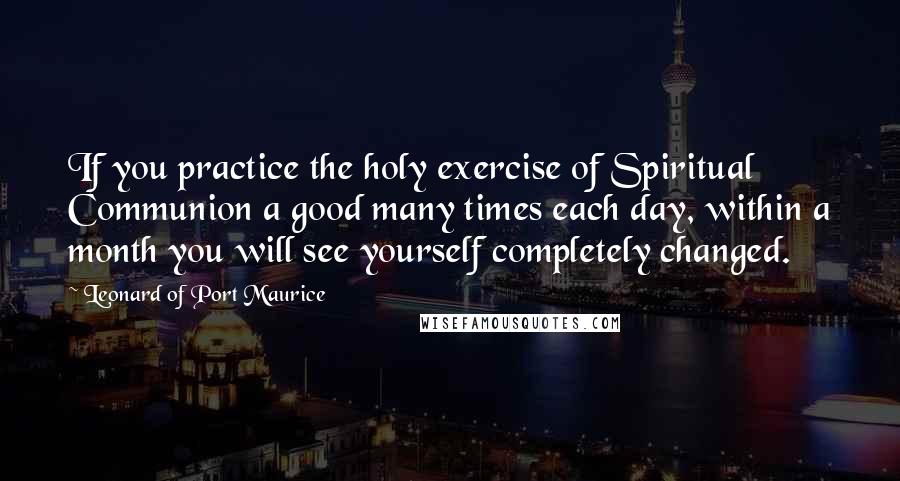 Leonard Of Port Maurice Quotes: If you practice the holy exercise of Spiritual Communion a good many times each day, within a month you will see yourself completely changed.