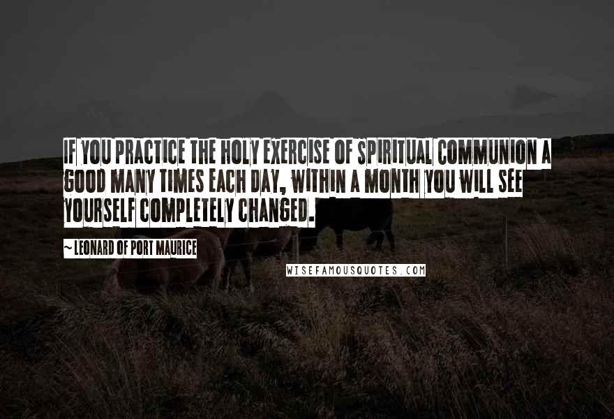 Leonard Of Port Maurice Quotes: If you practice the holy exercise of Spiritual Communion a good many times each day, within a month you will see yourself completely changed.