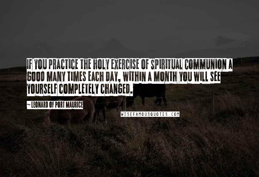 Leonard Of Port Maurice Quotes: If you practice the holy exercise of Spiritual Communion a good many times each day, within a month you will see yourself completely changed.