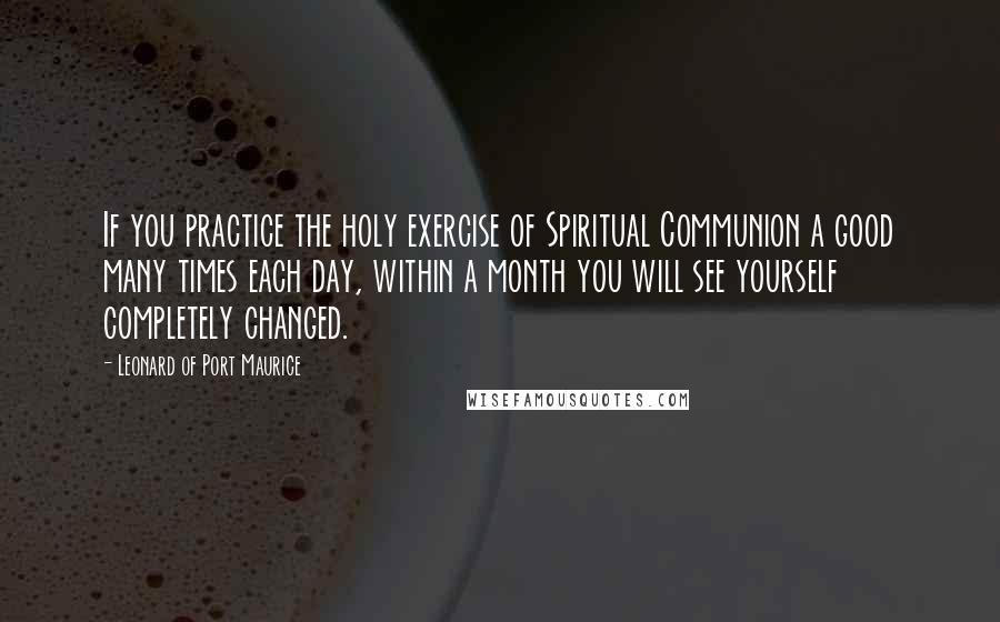 Leonard Of Port Maurice Quotes: If you practice the holy exercise of Spiritual Communion a good many times each day, within a month you will see yourself completely changed.