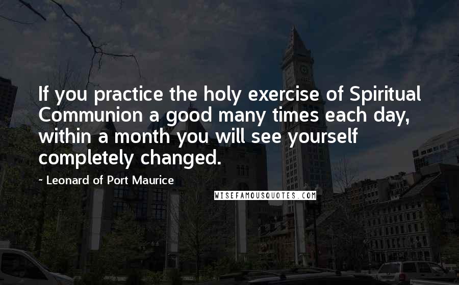 Leonard Of Port Maurice Quotes: If you practice the holy exercise of Spiritual Communion a good many times each day, within a month you will see yourself completely changed.