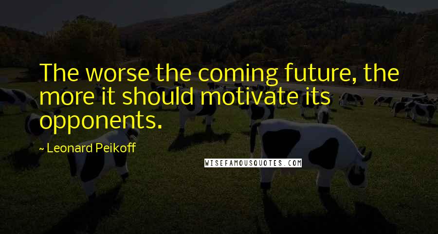Leonard Peikoff Quotes: The worse the coming future, the more it should motivate its opponents.