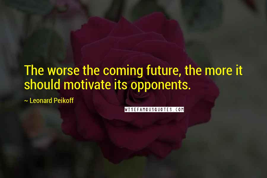 Leonard Peikoff Quotes: The worse the coming future, the more it should motivate its opponents.