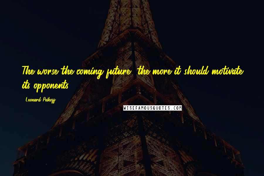 Leonard Peikoff Quotes: The worse the coming future, the more it should motivate its opponents.