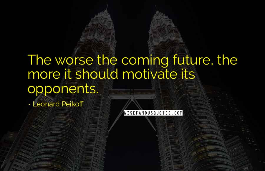 Leonard Peikoff Quotes: The worse the coming future, the more it should motivate its opponents.