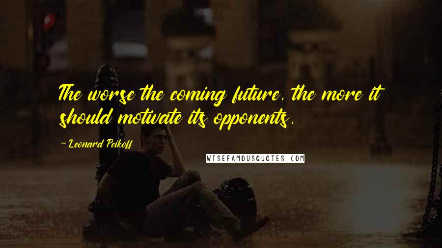 Leonard Peikoff Quotes: The worse the coming future, the more it should motivate its opponents.