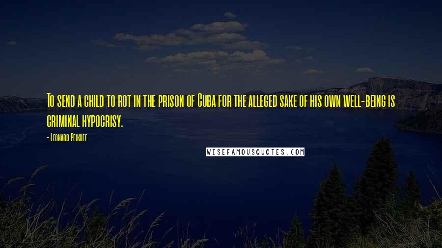 Leonard Peikoff Quotes: To send a child to rot in the prison of Cuba for the alleged sake of his own well-being is criminal hypocrisy.
