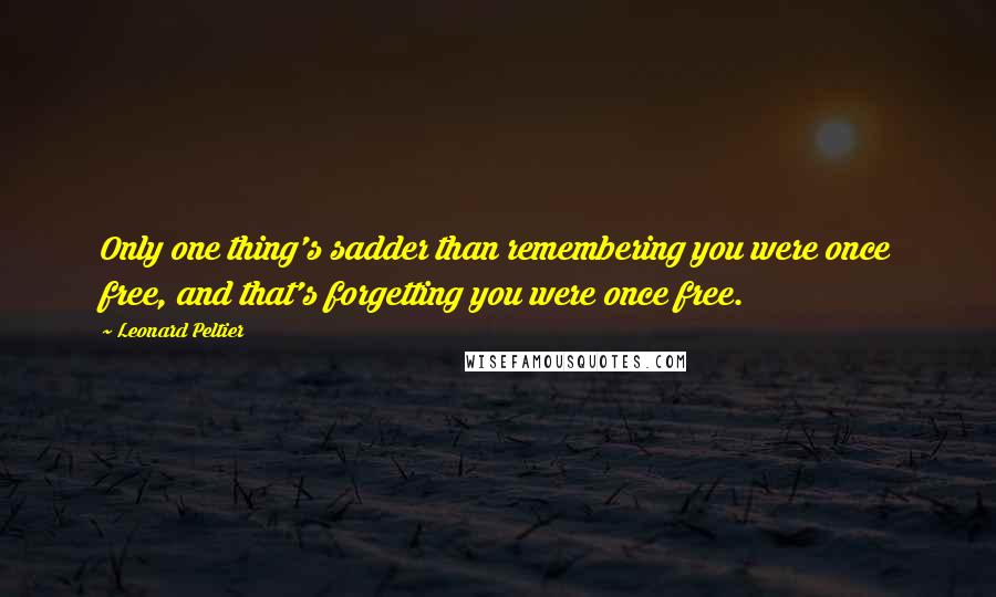 Leonard Peltier Quotes: Only one thing's sadder than remembering you were once free, and that's forgetting you were once free.