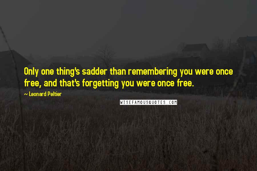 Leonard Peltier Quotes: Only one thing's sadder than remembering you were once free, and that's forgetting you were once free.