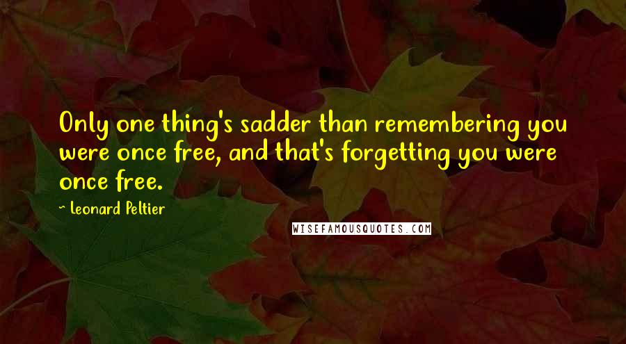 Leonard Peltier Quotes: Only one thing's sadder than remembering you were once free, and that's forgetting you were once free.