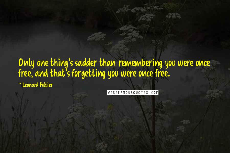 Leonard Peltier Quotes: Only one thing's sadder than remembering you were once free, and that's forgetting you were once free.