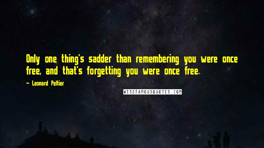 Leonard Peltier Quotes: Only one thing's sadder than remembering you were once free, and that's forgetting you were once free.