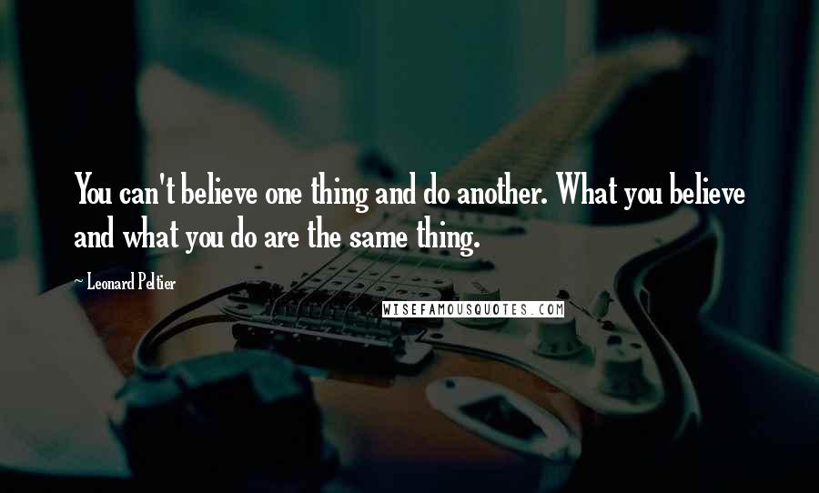 Leonard Peltier Quotes: You can't believe one thing and do another. What you believe and what you do are the same thing.