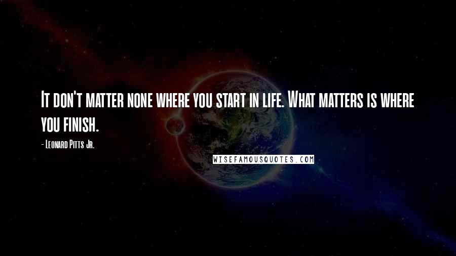 Leonard Pitts Jr. Quotes: It don't matter none where you start in life. What matters is where you finish.