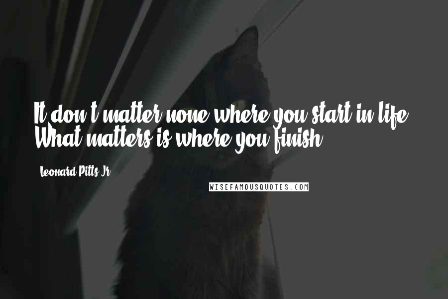 Leonard Pitts Jr. Quotes: It don't matter none where you start in life. What matters is where you finish.