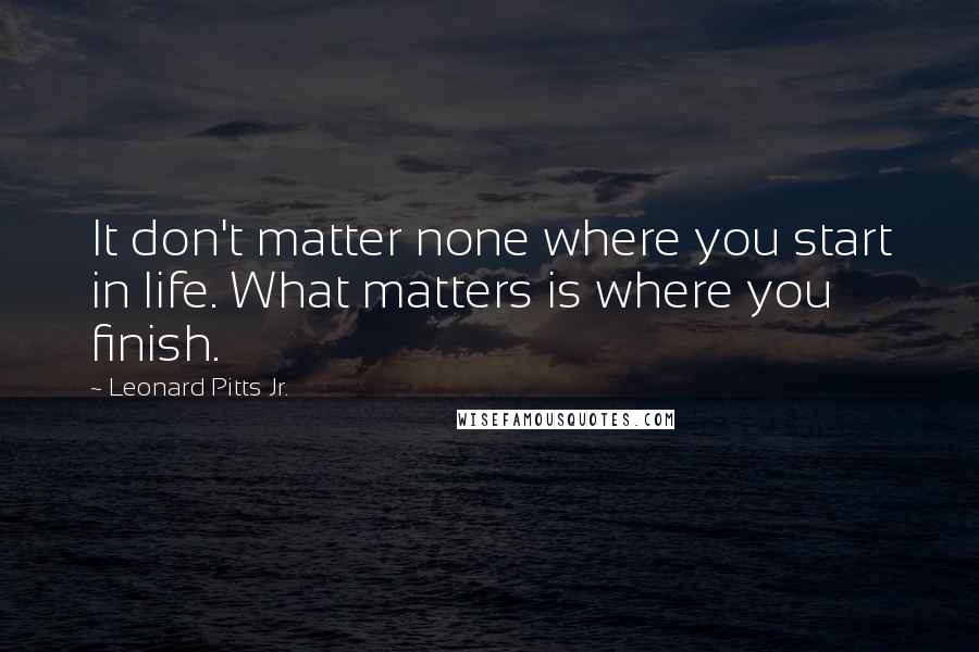 Leonard Pitts Jr. Quotes: It don't matter none where you start in life. What matters is where you finish.