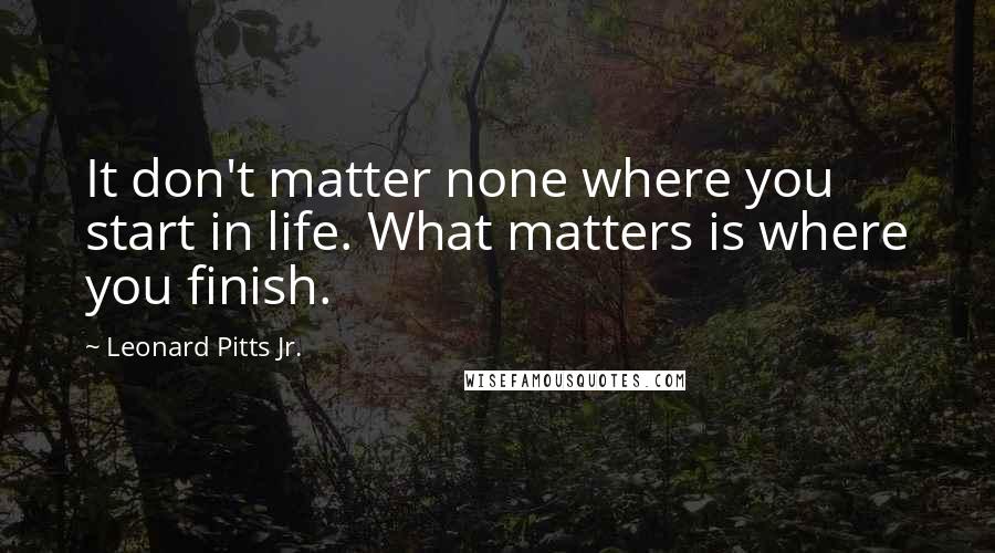 Leonard Pitts Jr. Quotes: It don't matter none where you start in life. What matters is where you finish.