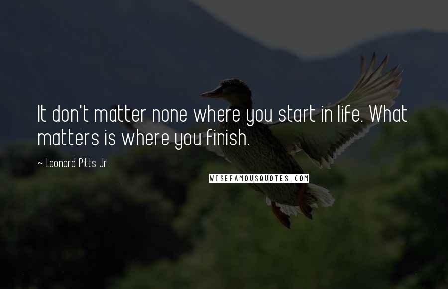 Leonard Pitts Jr. Quotes: It don't matter none where you start in life. What matters is where you finish.