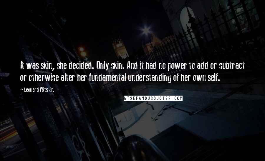 Leonard Pitts Jr. Quotes: It was skin, she decided. Only skin. And it had no power to add or subtract or otherwise alter her fundamental understanding of her own self.